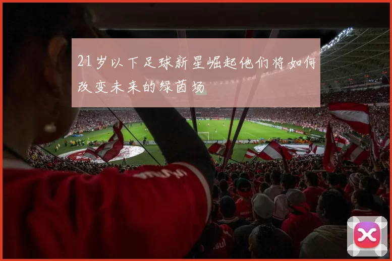 21岁以下足球新星崛起他们将如何改变未来的绿茵场