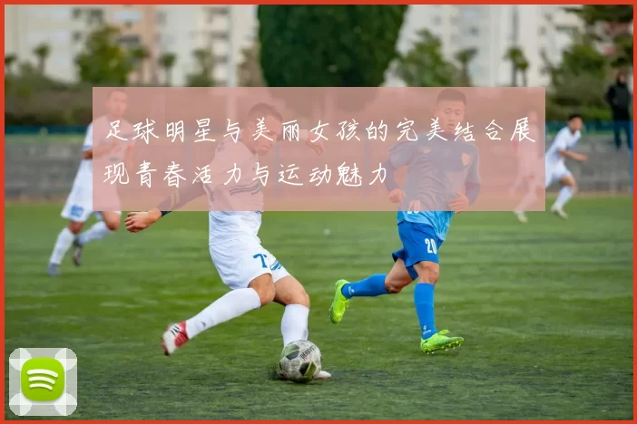 足球明星与美丽女孩的完美结合展现青春活力与运动魅力