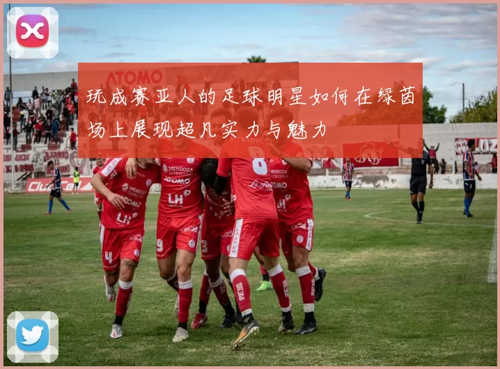 玩成赛亚人的足球明星如何在绿茵场上展现超凡实力与魅力