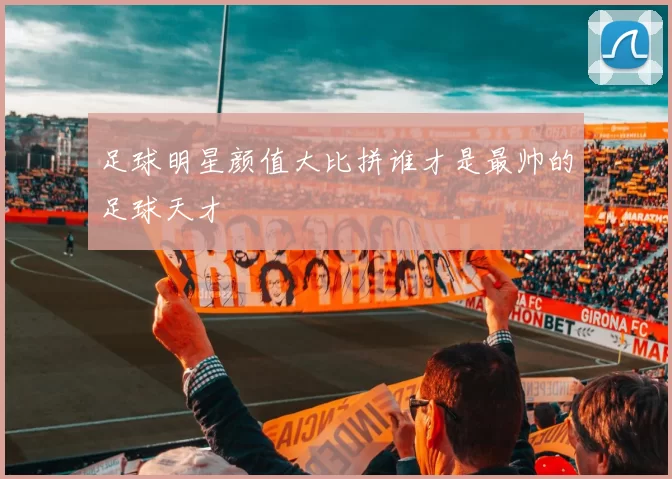 足球明星颜值大比拼谁才是最帅的足球天才