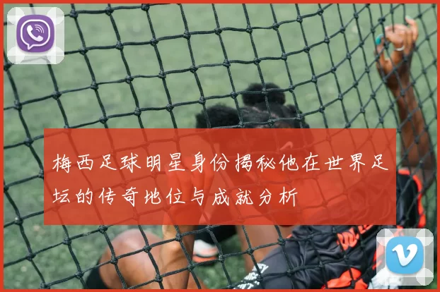 梅西足球明星身份揭秘他在世界足坛的传奇地位与成就分析