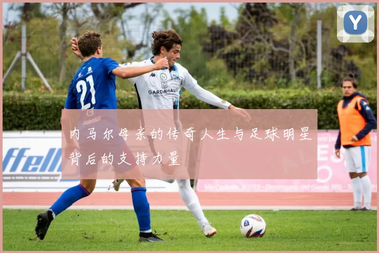 内马尔母亲的传奇人生与足球明星背后的支持力量