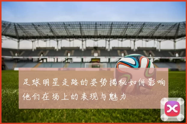 足球明星走路的姿势揭秘如何影响他们在场上的表现与魅力