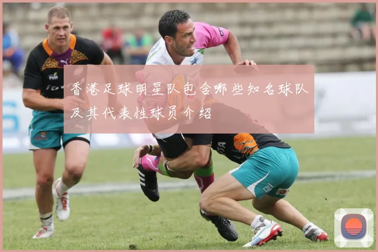 香港足球明星队包含哪些知名球队及其代表性球员介绍
