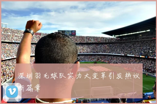 深圳羽毛球队实力大变革引发热议新篇章