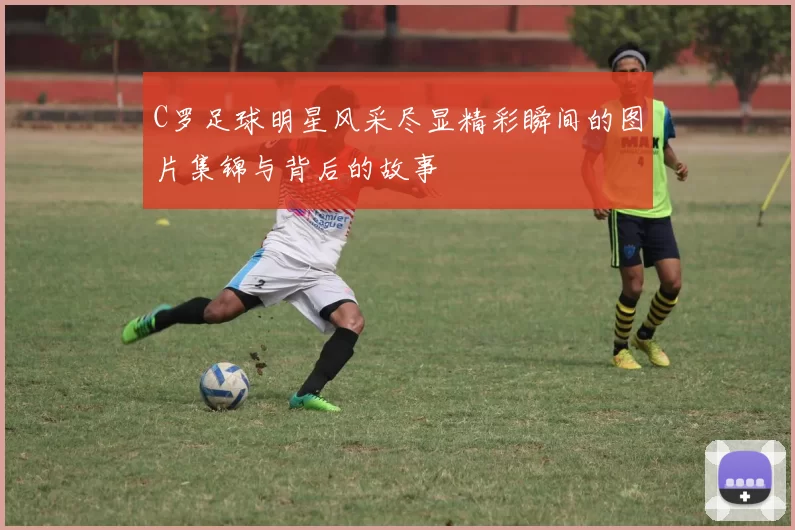 C罗足球明星风采尽显精彩瞬间的图片集锦与背后的故事