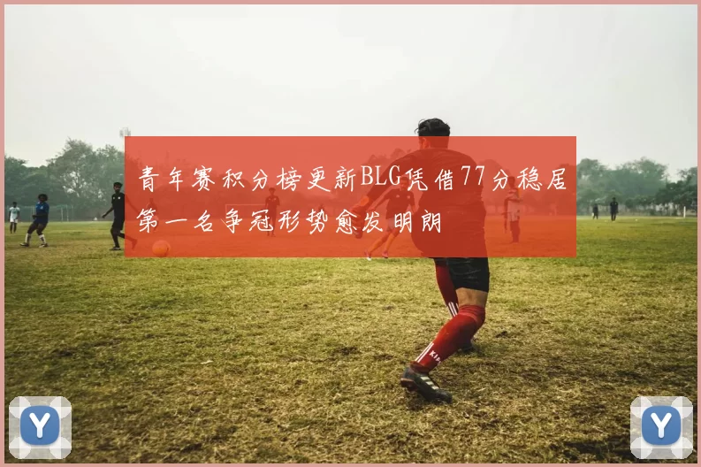 青年赛积分榜更新BLG凭借77分稳居第一名争冠形势愈发明朗