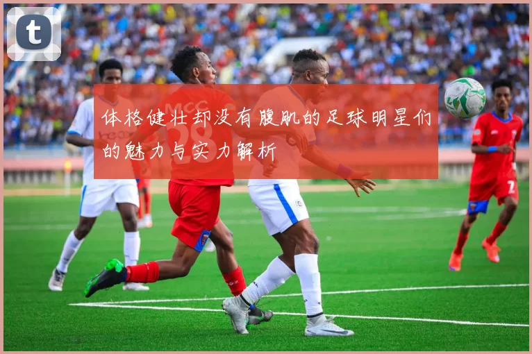 体格健壮却没有腹肌的足球明星们的魅力与实力解析