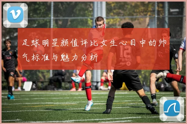 足球明星颜值评比女生心目中的帅气标准与魅力分析