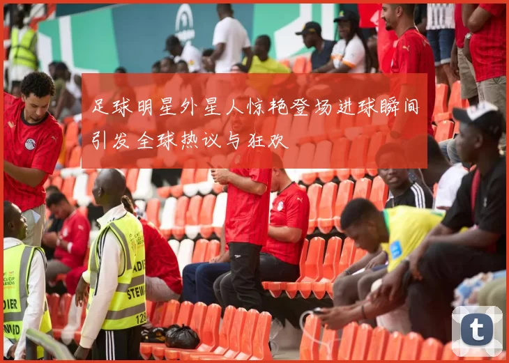 足球明星外星人惊艳登场进球瞬间引发全球热议与狂欢