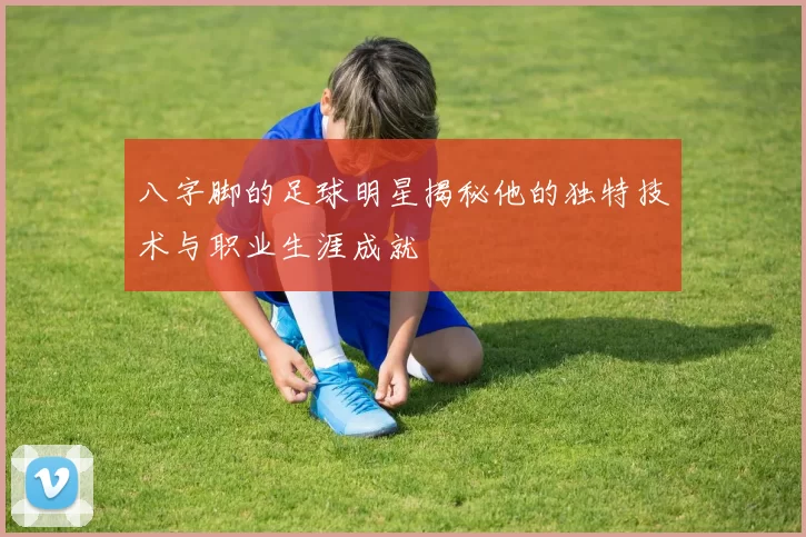 八字脚的足球明星揭秘他的独特技术与职业生涯成就