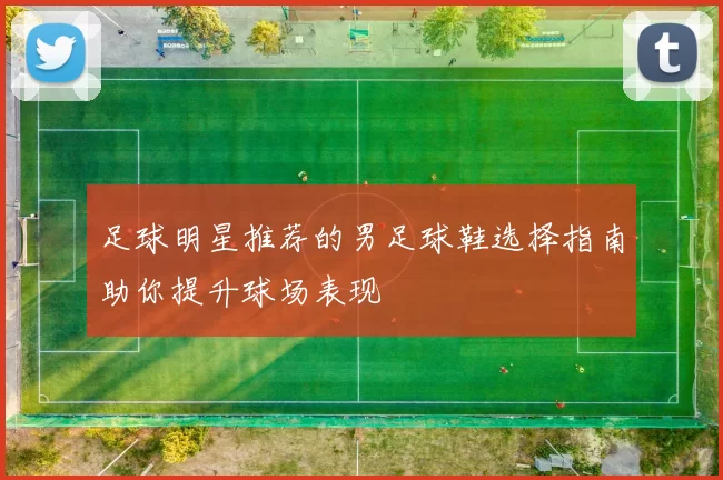 足球明星推荐的男足球鞋选择指南助你提升球场表现