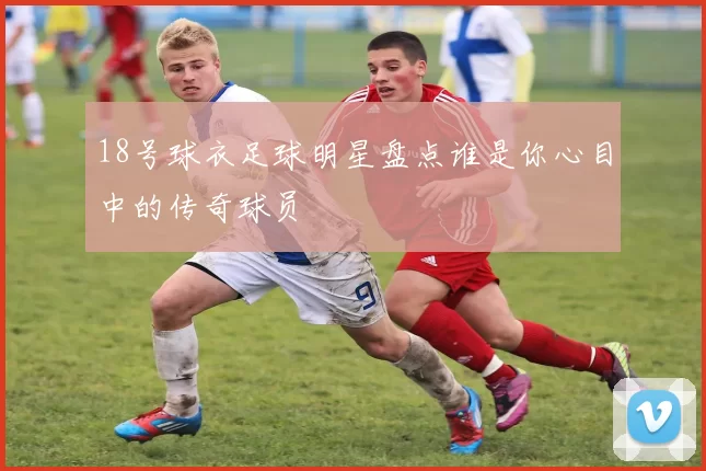 18号球衣足球明星盘点谁是你心目中的传奇球员