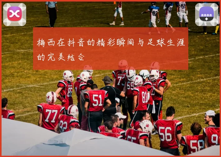 梅西在抖音的精彩瞬间与足球生涯的完美结合