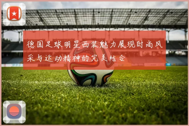 德国足球明星西装魅力展现时尚风采与运动精神的完美结合