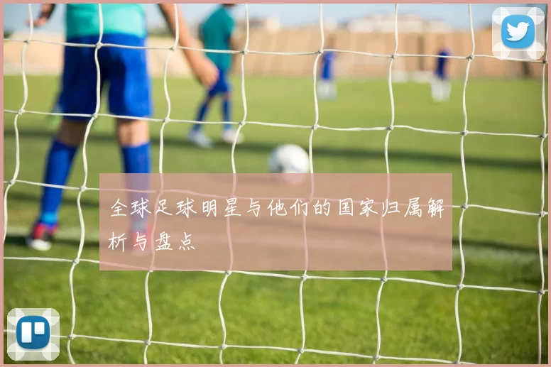 全球足球明星与他们的国家归属解析与盘点