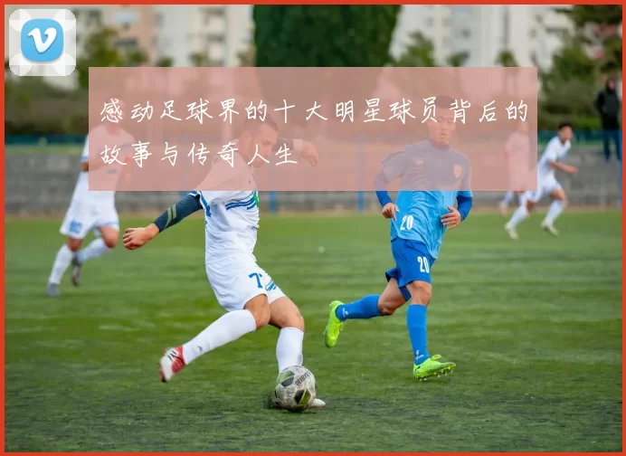感动足球界的十大明星球员背后的故事与传奇人生