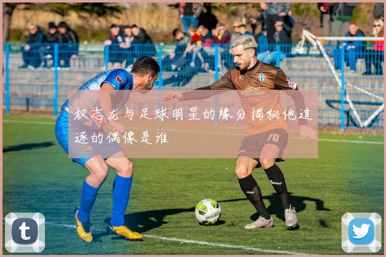 权志龙与足球明星的缘分揭秘他追逐的偶像是谁