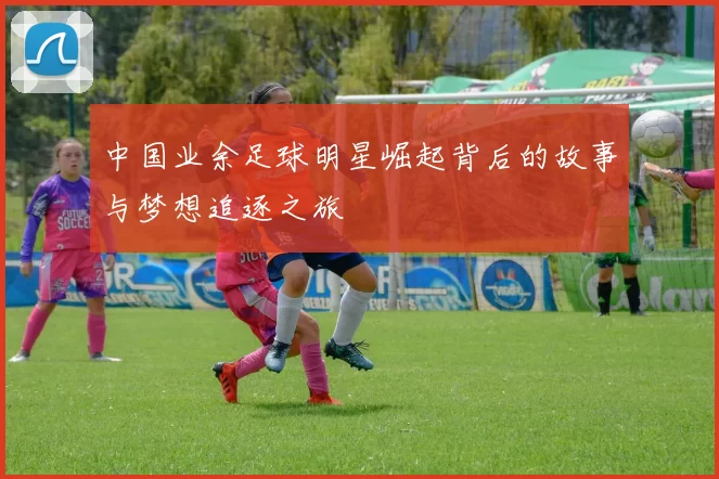 中国业余足球明星崛起背后的故事与梦想追逐之旅