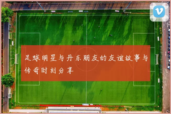 足球明星与丹东朋友的友谊故事与传奇时刻分享