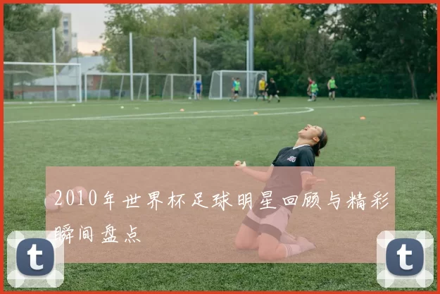 2010年世界杯足球明星回顾与精彩瞬间盘点