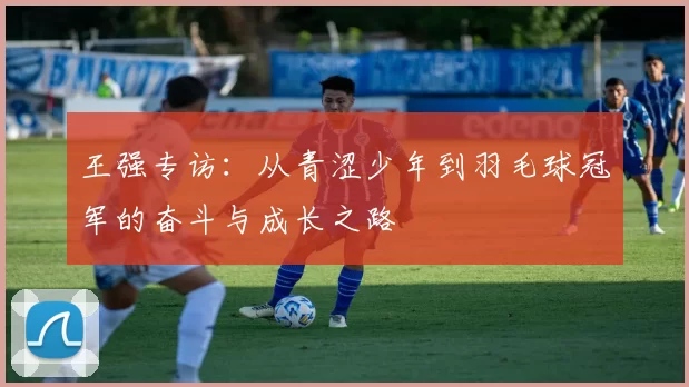 王强专访：从青涩少年到羽毛球冠军的奋斗与成长之路