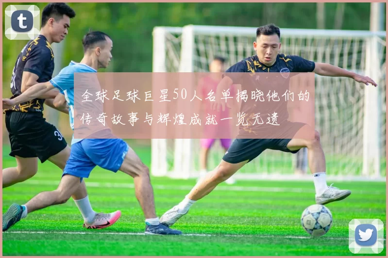 全球足球巨星50人名单揭晓他们的传奇故事与辉煌成就一览无遗