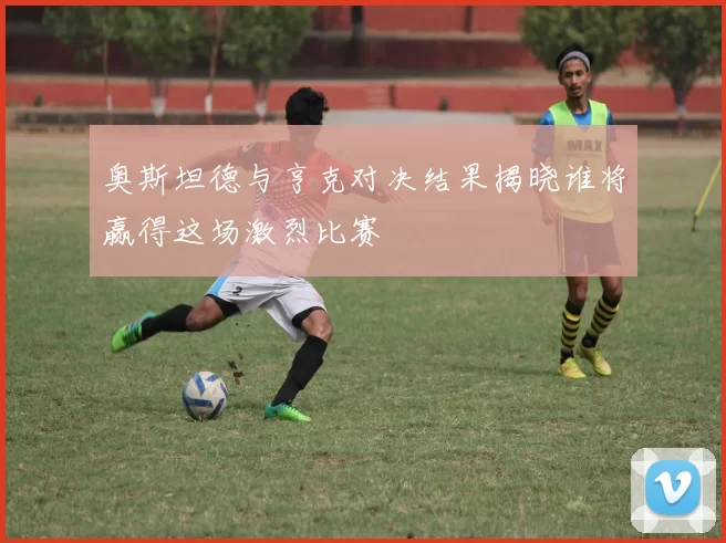 奥斯坦德与亨克对决结果揭晓谁将赢得这场激烈比赛