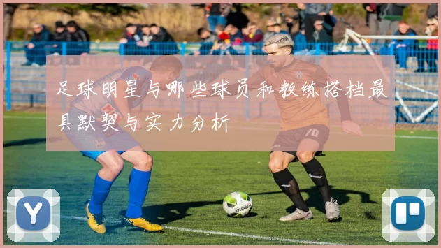 足球明星与哪些球员和教练搭档最具默契与实力分析