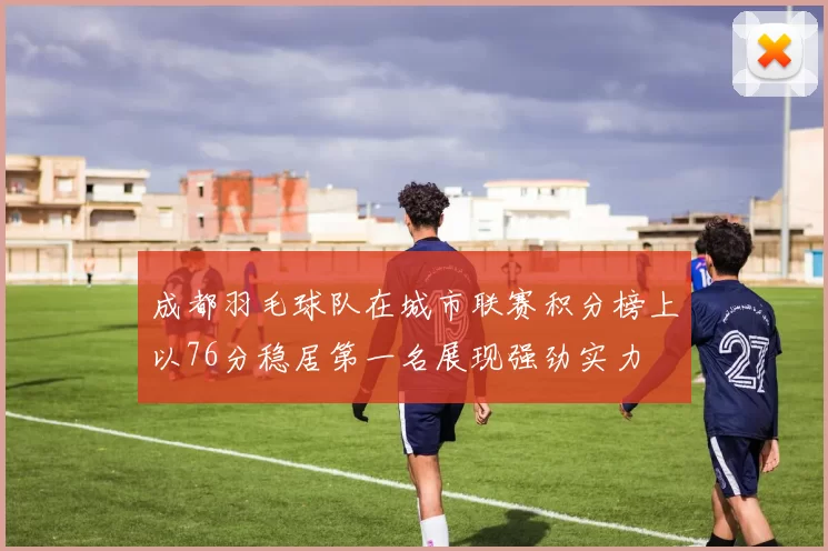 成都羽毛球队在城市联赛积分榜上以76分稳居第一名展现强劲实力
