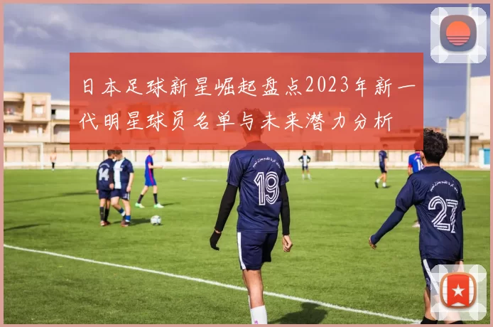 日本足球新星崛起盘点2023年新一代明星球员名单与未来潜力分析