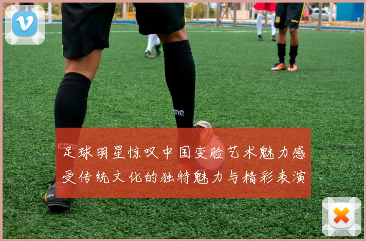 足球明星惊叹中国变脸艺术魅力感受传统文化的独特魅力与精彩表演