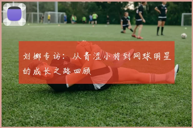 刘娜专访：从青涩小将到网球明星的成长之路回顾