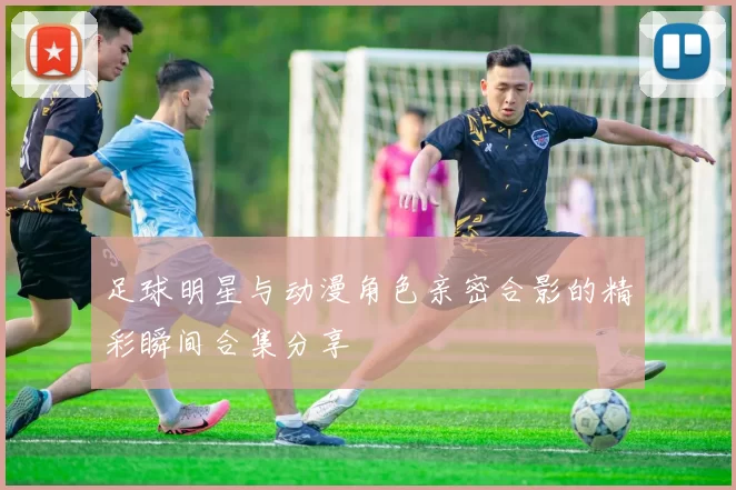 足球明星与动漫角色亲密合影的精彩瞬间合集分享