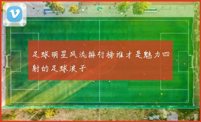 足球明星风流排行榜谁才是魅力四射的足球浪子