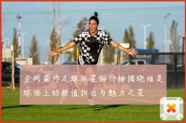 全网最帅足球明星排行榜揭晓谁是球场上的颜值担当与魅力之星