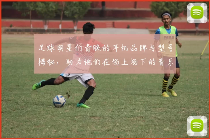 足球明星们青睐的耳机品牌与型号揭秘，助力他们在场上场下的音乐享受