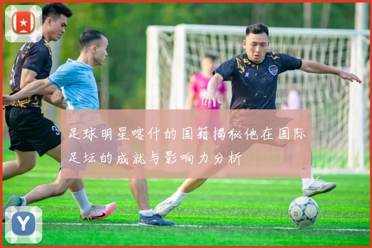 足球明星喀什的国籍揭秘他在国际足坛的成就与影响力分析