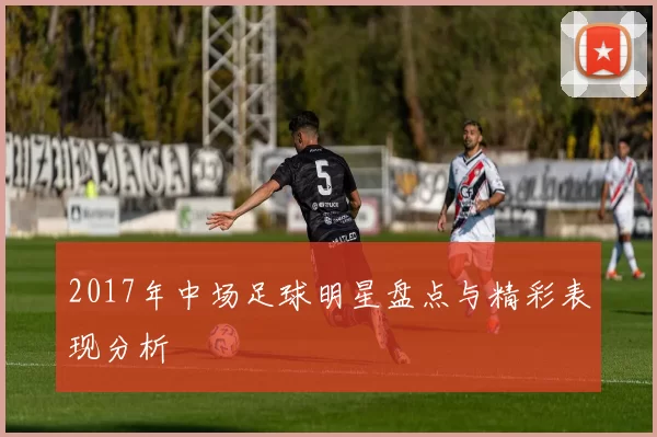 2017年中场足球明星盘点与精彩表现分析