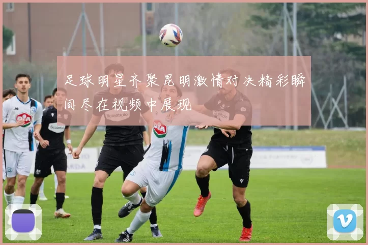 足球明星齐聚昆明激情对决精彩瞬间尽在视频中展现