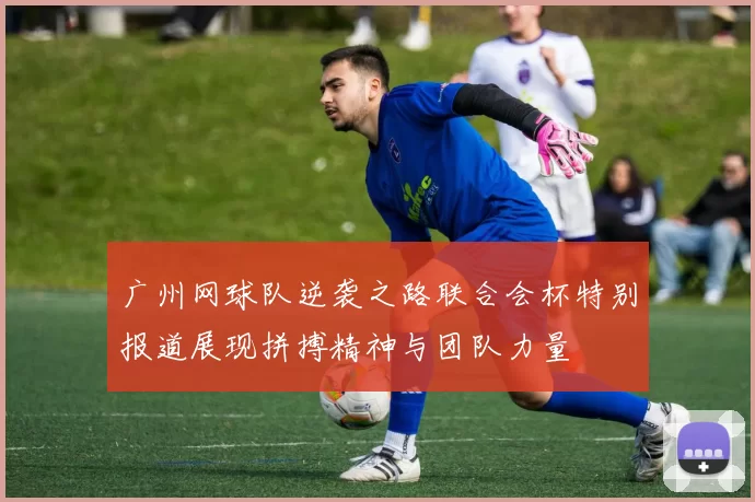广州网球队逆袭之路联合会杯特别报道展现拼搏精神与团队力量